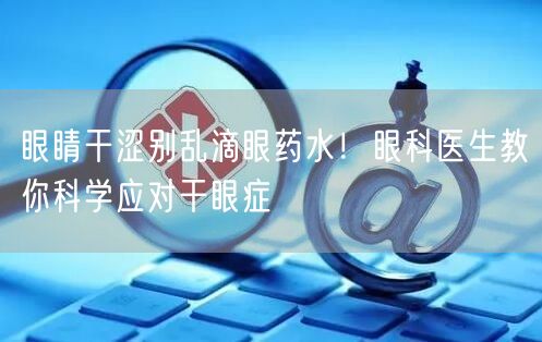 眼睛干涩别乱滴眼药水！眼科医生教你科学应对干眼症